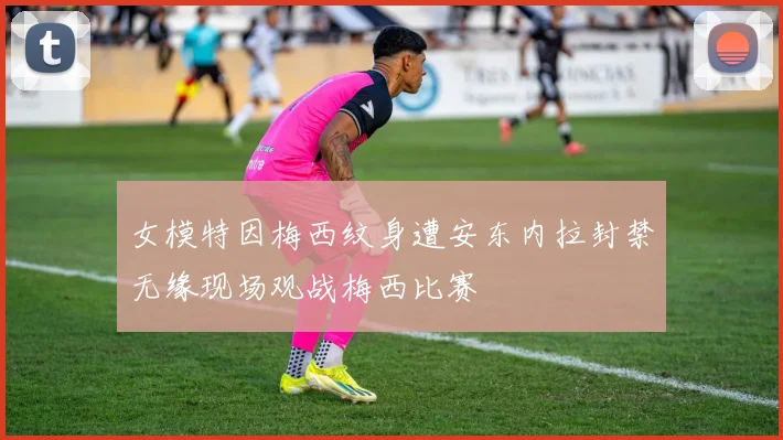 女模特因梅西纹身遭安东内拉封禁无缘现场观战梅西比赛