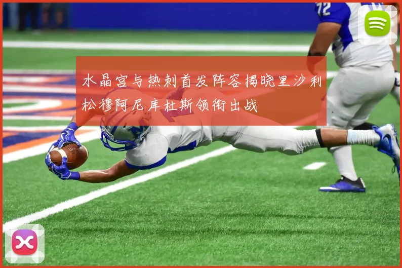 水晶宫与热刺首发阵容揭晓里沙利松穆阿尼库杜斯领衔出战