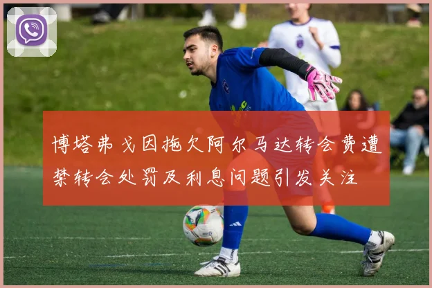 博塔弗戈因拖欠阿尔马达转会费遭禁转会处罚及利息问题引发关注