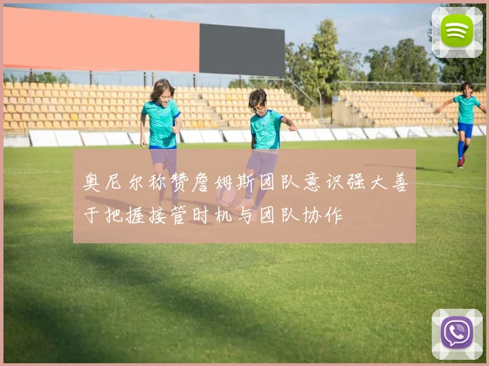 奥尼尔称赞詹姆斯团队意识强大善于把握接管时机与团队协作