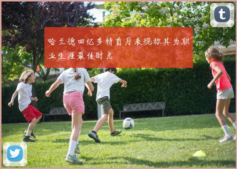哈兰德回忆多特首月表现称其为职业生涯最佳时光