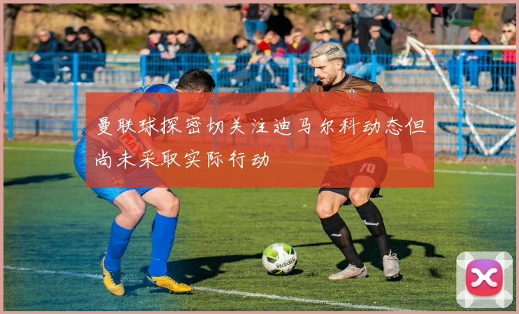 曼联球探密切关注迪马尔科动态但尚未采取实际行动