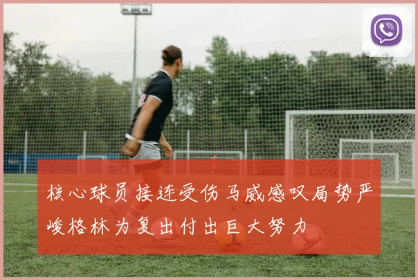核心球员接连受伤马威感叹局势严峻格林为复出付出巨大努力