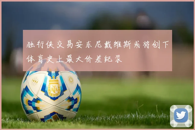 独行侠交易安东尼戴维斯或将创下体育史上最大价差纪录
