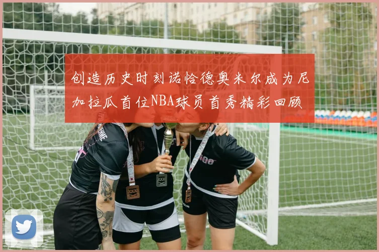 创造历史时刻诺恰德奥米尔成为尼加拉瓜首位NBA球员首秀精彩回顾