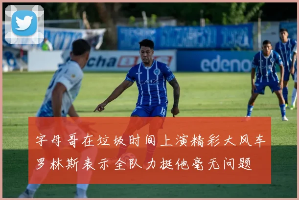 字母哥在垃圾时间上演精彩大风车罗林斯表示全队力挺他毫无问题