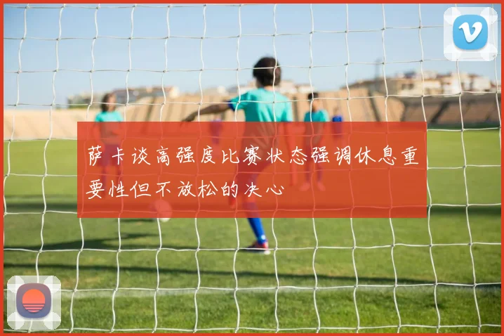 萨卡谈高强度比赛状态强调休息重要性但不放松的决心