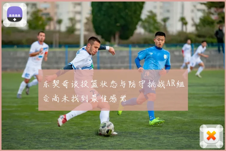 东契奇谈投篮状态与防守挑战AR组合尚未找到最佳感觉
