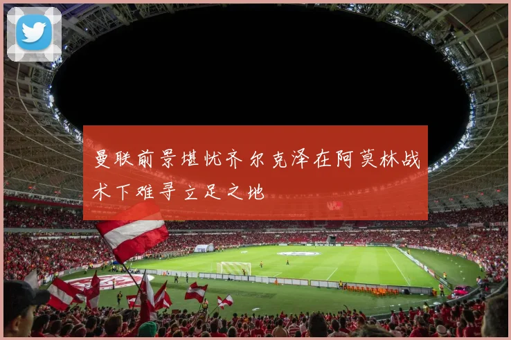曼联前景堪忧齐尔克泽在阿莫林战术下难寻立足之地