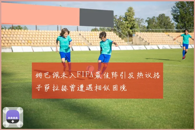 姆巴佩未入FIFA最佳阵引发热议格子萨拉赫曾遭遇相似困境