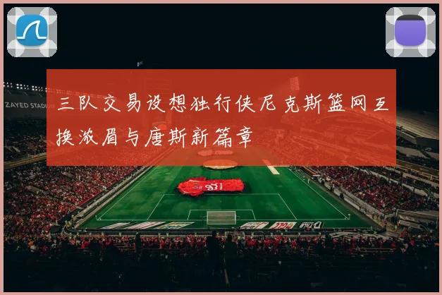 三队交易设想独行侠尼克斯篮网互换浓眉与唐斯新篇章