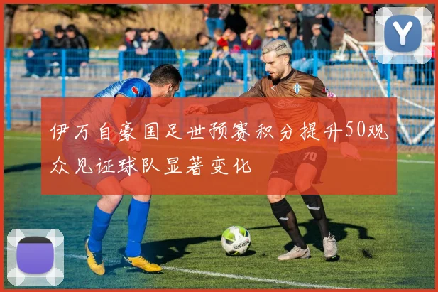 伊万自豪国足世预赛积分提升50观众见证球队显著变化