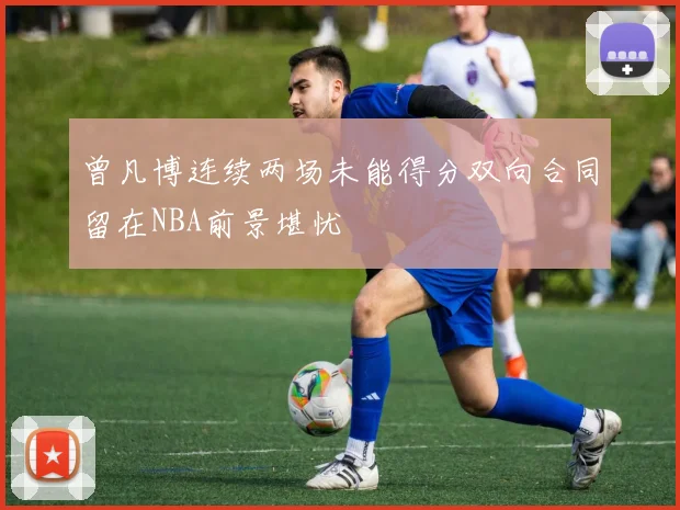 曾凡博连续两场未能得分双向合同留在NBA前景堪忧