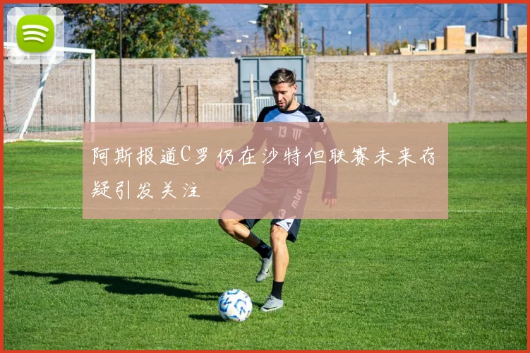 阿斯报道C罗仍在沙特但联赛未来存疑引发关注